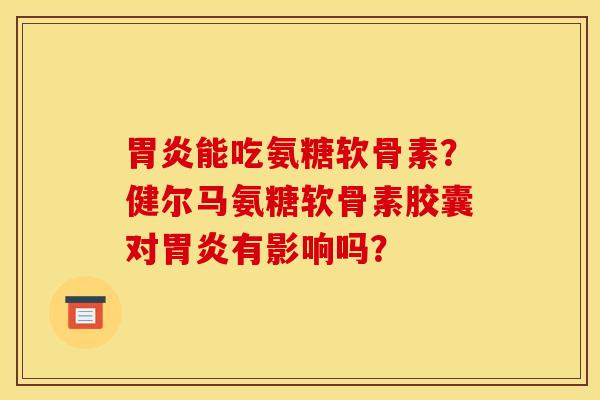 胃炎能吃氨糖软骨素？健尔马氨糖软骨素胶囊对胃炎有影响吗？
