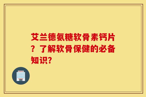 艾兰德氨糖软骨素钙片？了解软骨保健的必备知识？