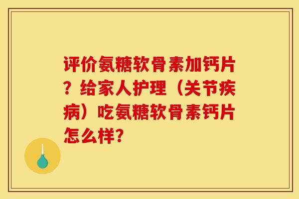 评价氨糖软骨素加钙片？给家人护理（关节疾病）吃氨糖软骨素钙片怎么样？