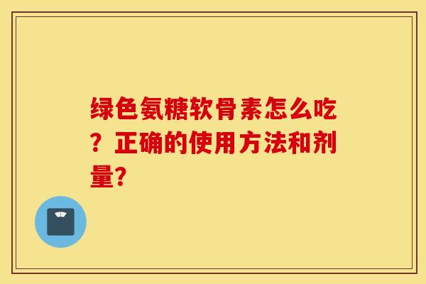 绿色氨糖软骨素怎么吃？正确的使用方法和剂量？