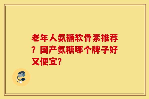 老年人氨糖软骨素推荐?国产氨糖哪个牌子好又便宜? 老年人氨糖软骨素推荐?国产氨糖哪个牌子好又便宜?