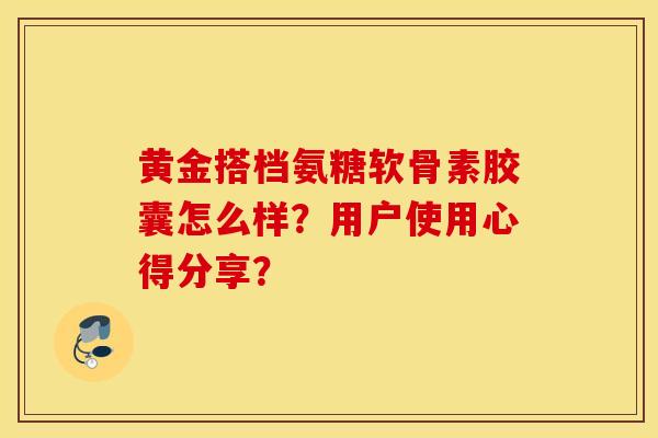 黄金搭档氨糖软骨素胶囊怎么样？用户使用心得分享？