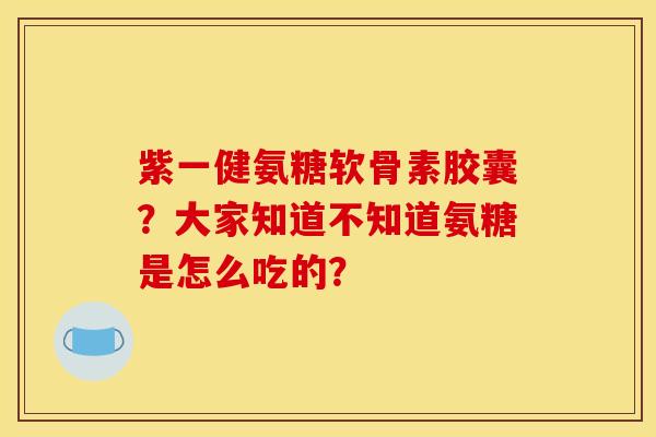 紫一健氨糖软骨素胶囊？大家知道不知道氨糖是怎么吃的？