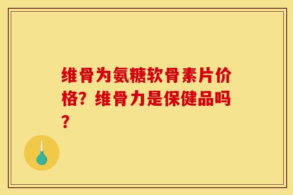 维骨为氨糖软骨素片价格?维骨力是保健品吗? 维骨为氨糖软骨素片价格?维骨力是保健品吗?
