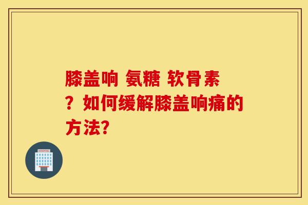 膝盖响 氨糖 软骨素?如何缓解膝盖响痛的方法? 膝盖响 氨糖 软骨素?如何缓解膝盖响痛的方法?