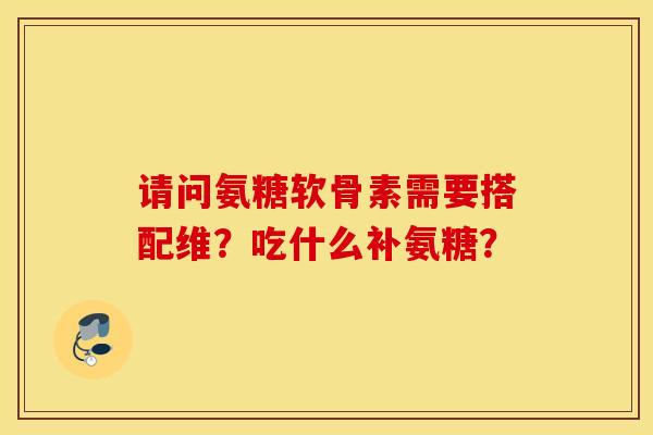 请问氨糖软骨素需要搭配维？吃什么补氨糖？