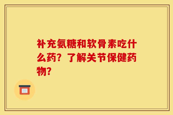 补充氨糖和软骨素吃什么药？了解关节保健药物？