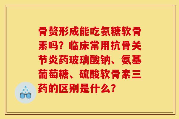 骨赘形成能吃氨糖软骨素吗?临床常用抗骨关节炎药玻璃酸钠、氨基葡萄糖、硫酸软骨素三药的区别是什么? 骨赘形成能吃氨糖软骨素吗?临床常用抗骨关节炎药玻璃酸钠、氨基葡萄糖、硫酸软骨素三药的区别是什么?