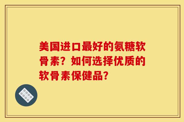 美国进口最好的氨糖软骨素？如何选择优质的软骨素保健品？