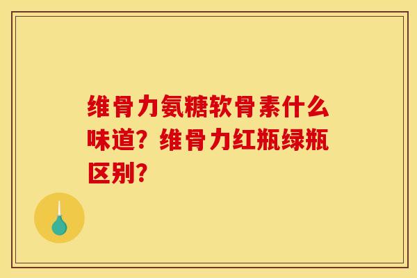 维骨力氨糖软骨素什么味道？维骨力红瓶绿瓶区别？