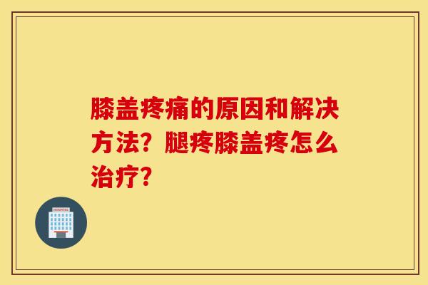膝盖疼痛的原因和解决方法？腿疼膝盖疼怎么治疗？