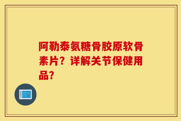 阿勒泰氨糖骨胶原软骨素片？详解关节保健用品？