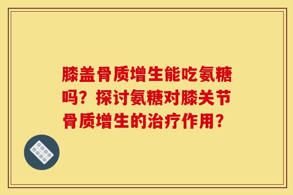 膝盖骨质增生能吃氨糖吗？探讨氨糖对膝关节骨质增生的治疗作用？