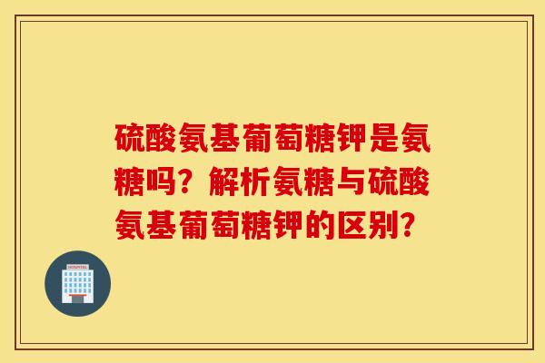 硫酸氨基葡萄糖钾是氨糖吗？解析氨糖与硫酸氨基葡萄糖钾的区别？