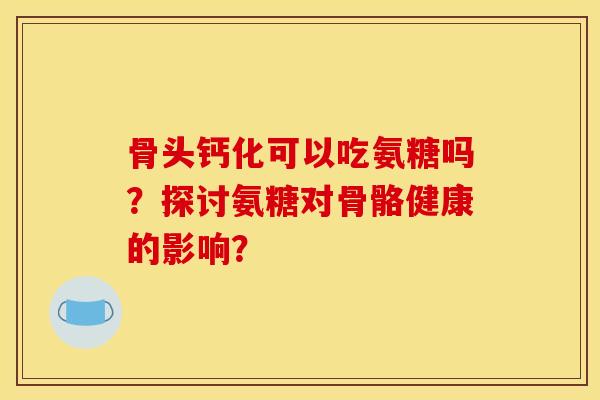 骨头钙化可以吃氨糖吗？探讨氨糖对骨骼健康的影响？
