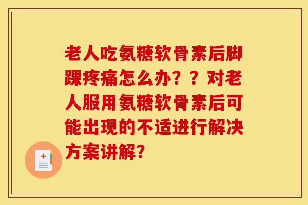 老人吃氨糖软骨素后脚踝疼痛怎么办？？对老人服用氨糖软骨素后可能出现的不适进行解决方案讲解？