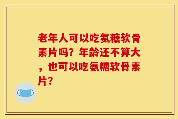 老年人可以吃氨糖软骨素片吗？年龄还不算大，也可以吃氨糖软骨素片？