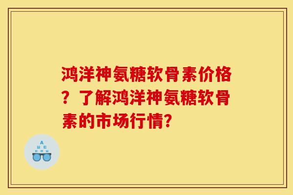 鸿洋神氨糖软骨素价格？了解鸿洋神氨糖软骨素的市场行情？