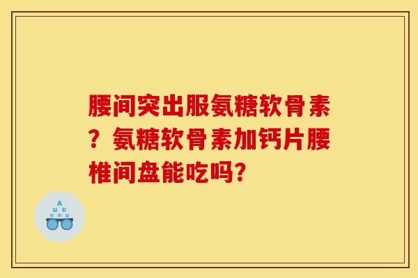 腰间突出服氨糖软骨素？氨糖软骨素加钙片腰椎间盘能吃吗？