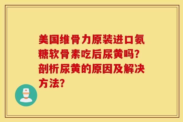 美国维骨力原装进口氨糖软骨素吃后尿黄吗？剖析尿黄的原因及解决方法？