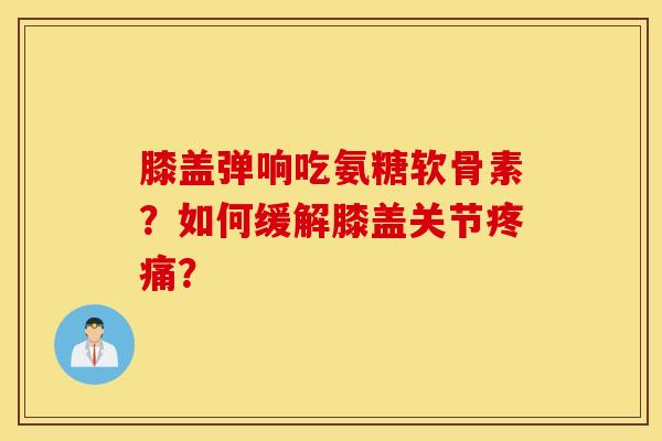 膝盖弹响吃氨糖软骨素？如何缓解膝盖关节疼痛？
