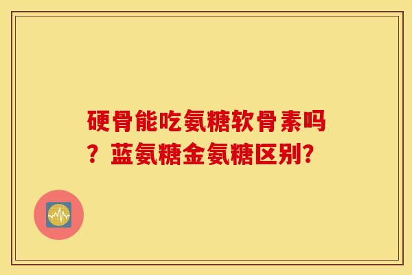 硬骨能吃氨糖软骨素吗？蓝氨糖金氨糖区别？