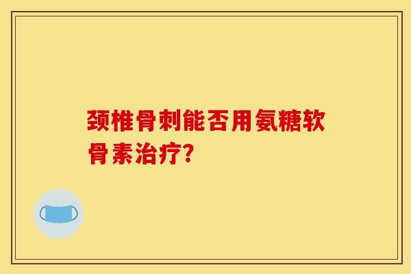 颈椎骨刺能否用氨糖软骨素治疗？