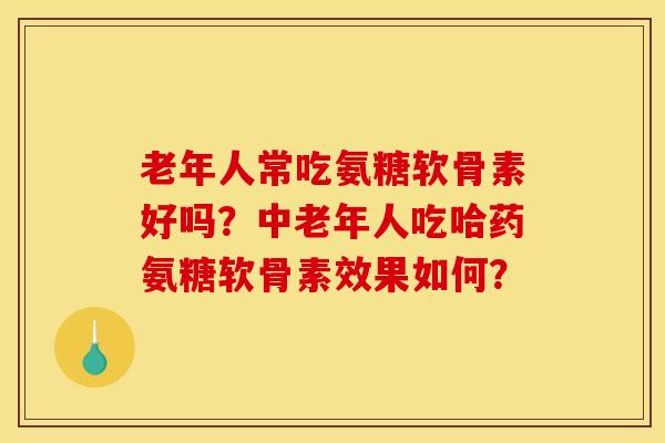 老年人常吃氨糖软骨素好吗？中老年人吃哈药氨糖软骨素效果如何？