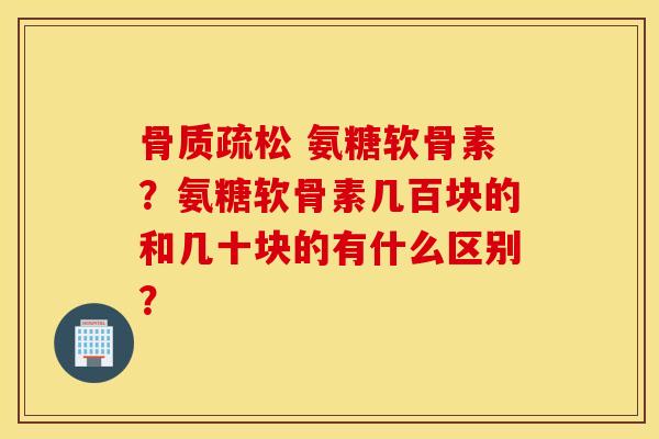 骨质疏松 氨糖软骨素？氨糖软骨素几百块的和几十块的有什么区别？