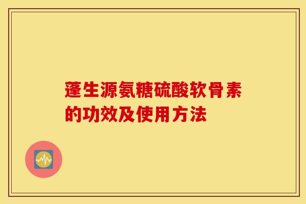 蓬生源氨糖硫酸软骨素的功效及使用方法 蓬生源氨糖硫酸软骨素的功效及使用方法