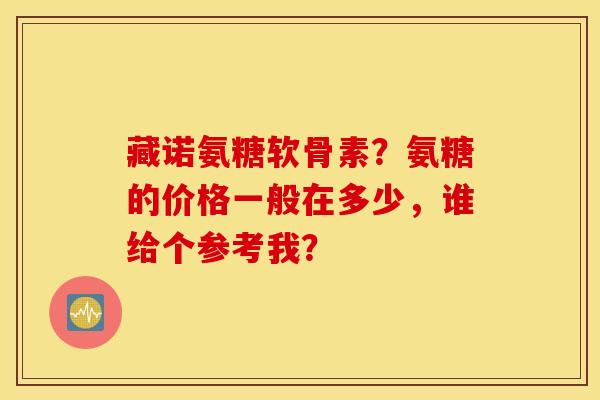 藏诺氨糖软骨素？氨糖的价格一般在多少，谁给个参考我？