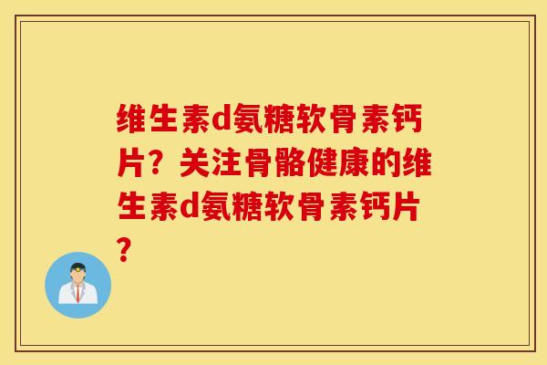 维生素d氨糖软骨素钙片?关注骨骼健康的维生素d氨糖软骨素钙片? 维生素d氨糖软骨素钙片?关注骨骼健康的维生素d氨糖软骨素钙片?