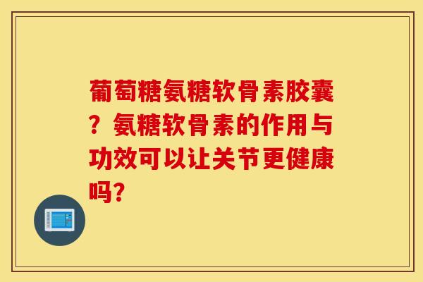 葡萄糖氨糖软骨素胶囊？氨糖软骨素的作用与功效可以让关节更健康吗？