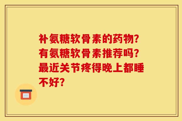 补氨糖软骨素的药物？有氨糖软骨素推荐吗？最近关节疼得晚上都睡不好？