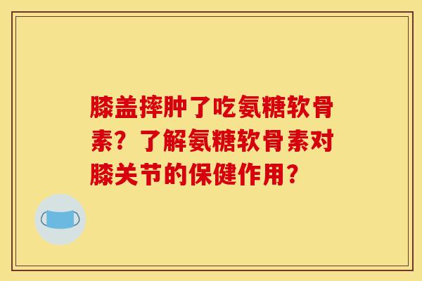 膝盖摔肿了吃氨糖软骨素?了解氨糖软骨素对膝关节的保健作用? 膝盖摔肿了吃氨糖软骨素?了解氨糖软骨素对膝关节的保健作用?