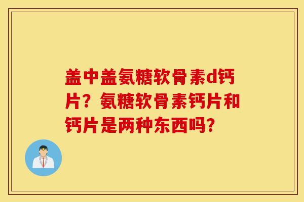 盖中盖氨糖软骨素d钙片？氨糖软骨素钙片和钙片是两种东西吗？