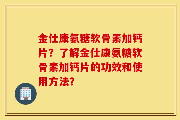 金仕康氨糖软骨素加钙片?了解金仕康氨糖软骨素加钙片的功效和使用方法? 金仕康氨糖软骨素加钙片?了解金仕康氨糖软骨素加钙片的功效和使用方法?