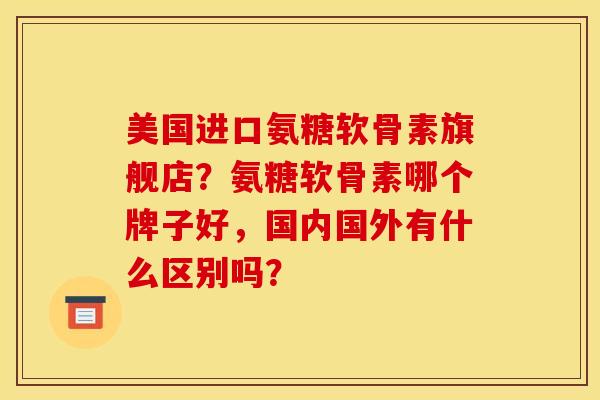 美国进口氨糖软骨素旗舰店？氨糖软骨素哪个牌子好，国内国外有什么区别吗？