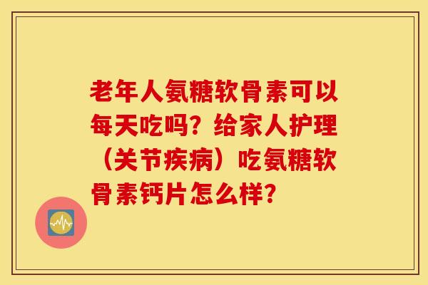 老年人氨糖软骨素可以每天吃吗？给家人护理（关节疾病）吃氨糖软骨素钙片怎么样？