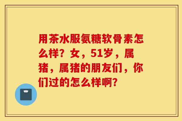 用茶水服氨糖软骨素怎么样？女，51岁，属猪，属猪的朋友们，你们过的怎么样啊？