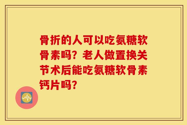 骨折的人可以吃氨糖软骨素吗？老人做置换关节术后能吃氨糖软骨素钙片吗？