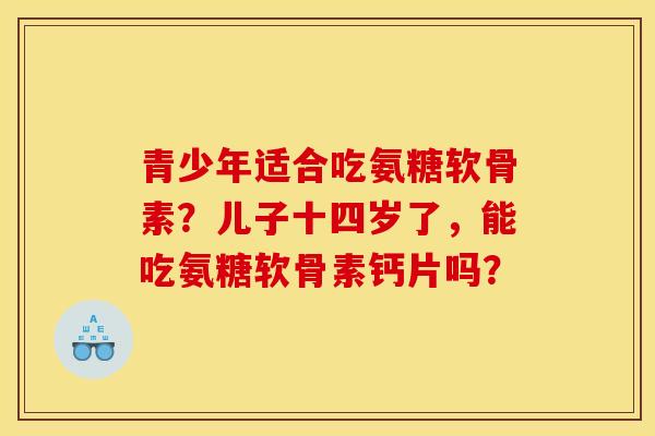 青少年适合吃氨糖软骨素？儿子十四岁了，能吃氨糖软骨素钙片吗？