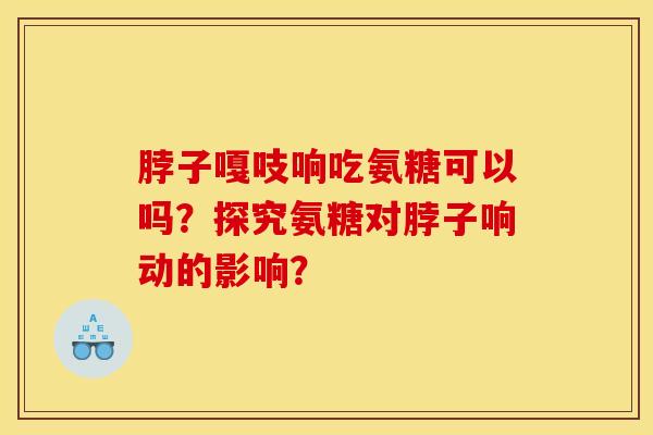 脖子嘎吱响吃氨糖可以吗？探究氨糖对脖子响动的影响？
