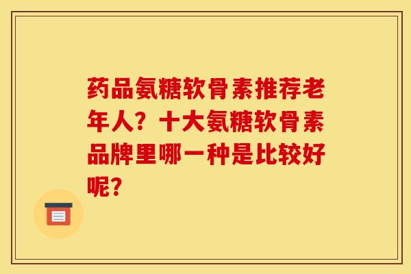 药品氨糖软骨素推荐老年人？十大氨糖软骨素品牌里哪一种是比较好呢？