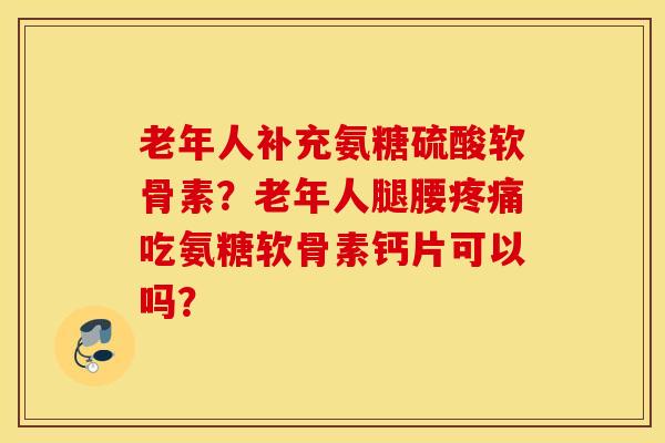 老年人补充氨糖硫酸软骨素？老年人腿腰疼痛吃氨糖软骨素钙片可以吗？