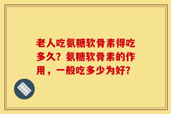 老人吃氨糖软骨素得吃多久？氨糖软骨素的作用，一般吃多少为好？