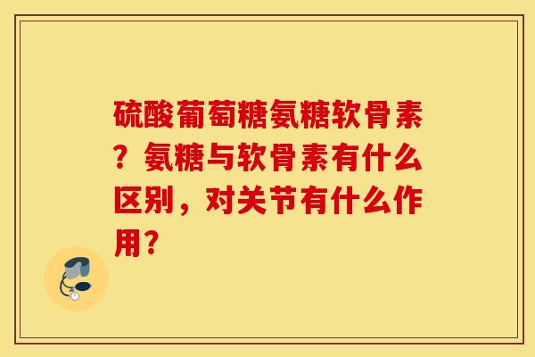 硫酸葡萄糖氨糖软骨素？氨糖与软骨素有什么区别，对关节有什么作用？