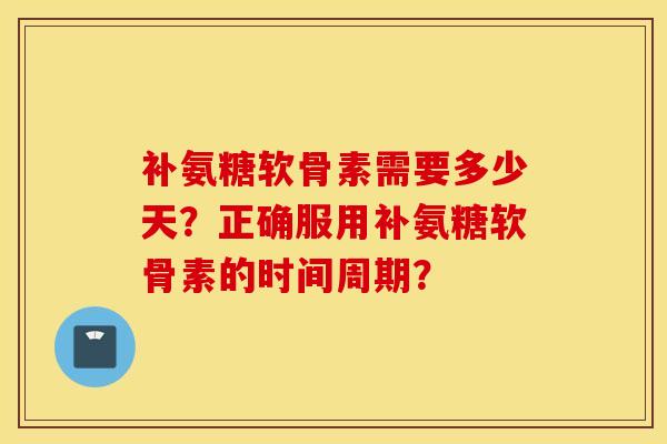 补氨糖软骨素需要多少天？正确服用补氨糖软骨素的时间周期？