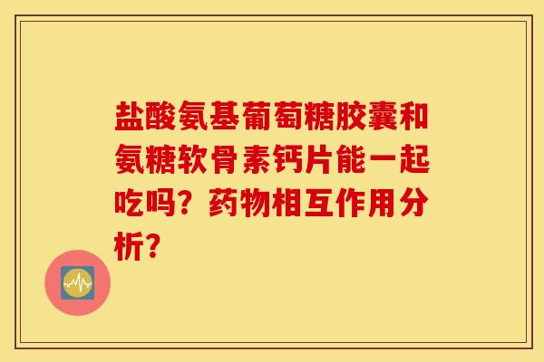 盐酸氨基葡萄糖胶囊和氨糖软骨素钙片能一起吃吗？药物相互作用分析？