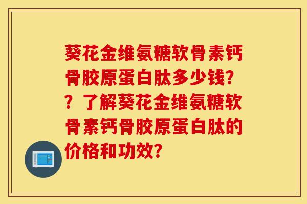 葵花金维氨糖软骨素钙骨胶原蛋白肽多少钱？？了解葵花金维氨糖软骨素钙骨胶原蛋白肽的价格和功效？